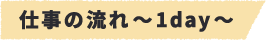 仕事の流れ~1day~